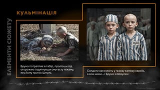 Солдати заганяють у газову камеру євреїв,
а між ними – і Бруно зі Шмулем
Бруно потрапляє в табір, пролізши під
огорожею і вдягнувши смугасту піжаму,
яку йому приніс Шмуль
Кульмінація
 