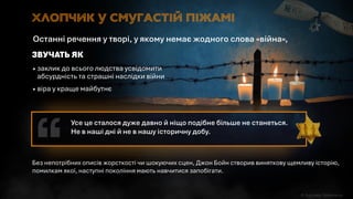 Без непотрібних описів жорсткості чи шокуючих сцен, Джон Бойн створив виняткову щемливу історію,
помилкам якої, наступні покоління мають навчитися запобігати.
 заклик до всього людства усвідомити
абсурдність та страшні наслідки війни
 віра у краще майбутнє
ЗВУЧАТЬ ЯК
Останні речення у творі, у якому немає жодного слова «війна»,
Хлопчик у смугастій піжамі
Усе це сталося дуже давно й ніщо подібне більше не станеться.
Не в наші дні й не в нашу історичну добу.
 