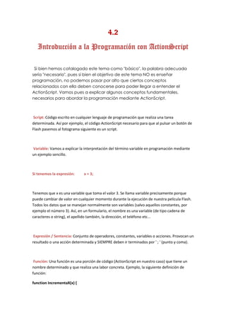 4.2
   Introducción a la Programación con ActionScript

 Si bien hemos catalogado este tema como "básico", la palabra adecuada
sería "necesario". pues si bien el objetivo de este tema NO es enseñar
programación, no podemos pasar por alto que ciertos conceptos
relacionados con ella deben conocerse para poder llegar a entender el
ActionScript. Vamos pues a explicar algunos conceptos fundamentales,
necesarios para abordar la programación mediante ActionScript.



Script: Código escrito en cualquier lenguaje de programación que realiza una tarea
determinada. Así por ejemplo, el código ActionScript necesario para que al pulsar un botón de
Flash pasemos al fotograma siguiente es un script.



Variable: Vamos a explicar la interpretación del término variable en programación mediante
un ejemplo sencillo.



Si tenemos la expresión:      x = 3;



Tenemos que x es una variable que toma el valor 3. Se llama variable precisamente porque
puede cambiar de valor en cualquier momento durante la ejecución de nuestra película Flash.
Todos los datos que se manejan normalmente son variables (salvo aquellos constantes, por
ejemplo el número 3). Así, en un formulario, el nombre es una variable (de tipo cadena de
caracteres o string), el apellido también, la dirección, el teléfono etc...



 Expresión / Sentencia: Conjunto de operadores, constantes, variables o acciones. Provocan un
resultado o una acción determinada y SIEMPRE deben ir terminados por ' ; ' (punto y coma).



 Función: Una función es una porción de código (ActionScript en nuestro caso) que tiene un
nombre determinado y que realiza una labor concreta. Ejemplo, la siguiente definición de
función:

function IncrementaX(x) {
 