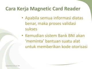 Cara Kerja Magnetic Card Reader
• Apabila semua informasi diatas
benar, maka proses validasi
sukses
• Kemudian sistem Bank BNI akan
‘meminta’ bantuan suatu alat
untuk memberikan kode otorisasi

12/8/2013 3:41:05 PM

 