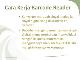 Cara Kerja Barcode Reader
• Konverter merubah sinyal analog ke
sinyal digital yang dikirimkan ke
decoder.
• Decoder mengimplementasikan sinyal
digital, mengkoreksi dan memvalidasi
dengan kalkulasi matematika,
mengubahnya menjadi teks ASCII lalu
mengirimkannya ke komputer.
12/8/2013 3:41:05 PM

 