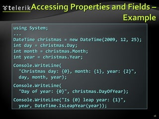 Accessing Properties and Fields – Example using System; ... DateTime christmas = new DateTime(2009, 12, 25); int day = christmas.Day; int month = christmas.Month; int year = christmas.Year; Console.WriteLine( &quot;Christmas day: {0}, month: {1}, year: {2}&quot;, day, month, year); Console.WriteLine( &quot;Day of year: {0}&quot;, christmas.DayOfYear); Console.WriteLine(&quot;Is {0} leap year: {1}&quot;, year, DateTime.IsLeapYear(year)); 