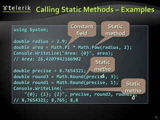 Calling Static Methods – Examples using System; double radius = 2.9; double area = Math.PI * Math.Pow(radius, 2); Console.WriteLine(&quot;Area: {0}&quot;, area); // Area: 26,4207942166902 double precise = 8.7654321; double round3 = Math.Round(precise, 3); double round1 = Math.Round(precise, 1); Console.WriteLine( &quot;{0}; {1}; {2}&quot;, precise, round3, round1); // 8,7654321; 8,765; 8,8 Constant field Static method Static method Static method 