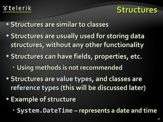 Structures Structures are similar to classes Structures are usually used for storing data structures, without any other functionality Structures can have fields, properties, etc. Using methods is not recommended Structures are  value types , and classes are  reference types  (this will be discussed later) Example of structure System.DateTime  – represents a date and time 