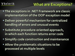 What are Exceptions? The exceptions in .NET Framework are classic implementation of the OOP exception model Deliver powerful mechanism for centralized handling of errors and unusual events Substitute procedure-oriented approach,  in which each function returns error code Simplify code construction and maintenance Allow the problematic situations to be  processed at multiple levels 