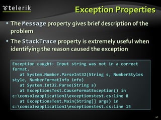 Exception Properties The   Message  property gives brief description of the problem The   StackTrace  property is extremely useful when identifying the reason caused the exception Exception caught: Input string was not in a correct format. at System.Number.ParseInt32(String s, NumberStyles style, NumberFormatInfo info) at System.Int32.Parse(String s) at ExceptionsTest.CauseFormatException() in c:\consoleapplication1\exceptionstest.cs:line 8 at ExceptionsTest.Main(String[] args) in c:\consoleapplication1\exceptionstest.cs:line 15 