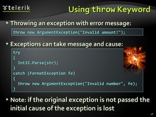 Using  throw  Keyword Throwing an exception with error message: Exceptions can take message and cause: Note :   if the original exception is not passed the initial cause of the exception is lost throw new ArgumentException(&quot;Invalid amount!&quot;); try { Int32.Parse(str); } catch (FormatException fe) { throw new ArgumentException(&quot;Invalid number&quot;, fe); } 