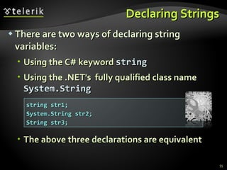 Declaring Strings There are two ways of declaring string variables: Using   the  C#  keyword   string Using the .NET's  fully qualified class name  System.String The above three declarations are equivalent string str1; System.String str2; String str3; 
