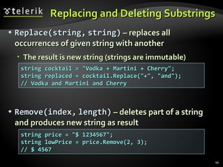 Replacing and Deleting Substrings Replace(string,   string)  – replaces all occurrences of given string with another The result is new string (strings are immutable) Re move ( index ,   length )  – deletes part of a string and produces new string as result string cocktail = &quot;Vodka + Martini + Cherry&quot;; string replaced = cocktail.Replace(&quot;+&quot;, &quot;and&quot;); // Vodka and Martini and Cherry string price = &quot;$ 1234567&quot;; string lowPrice = price.Remove(2, 3); // $ 4567 