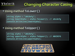 Changing Character Casing Using method  ToLower() Using method  ToUpper() string alpha = &quot;aBcDeFg&quot;; string lowerAlpha = alpha.ToLower(); // abcdefg Console.WriteLine(lowerAlpha); string alpha = &quot;aBcDeFg&quot;; string upperAlpha = alpha.ToUpper(); // ABCDEFG Console.WriteLine(upperAlpha); 