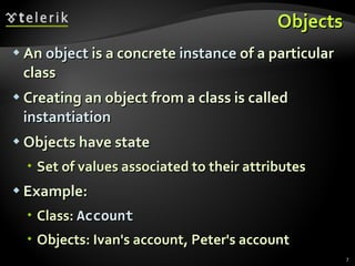 Objects An  object  is a concrete  instance  of a particular class  Creating an object from a class is called  instantiation Objects have state Set of values associated to their attributes Example: Class:  Account Objects: Ivan's account, Peter's account 