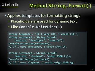 Method  String.Format() Applies  templates  for formatting strings Placeholders are used for dynamic text Like  Console.WriteLine(…) string template = &quot;If I were {0}, I would {1}.&quot;; string sentence1 = String.Format( template, &quot;developer&quot;, &quot;know C#&quot;); Console.WriteLine(sentence1); // If I were developer, I would know C#. string sentence2 = String.Format( template, &quot;elephant&quot;, &quot;weigh 4500 kg&quot;); Console.WriteLine(sentence2); // If I were elephant, I would weigh 4500 kg. 