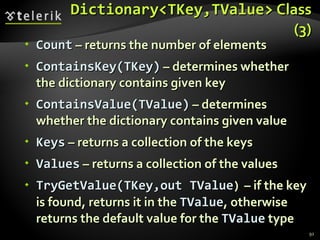 Dictionary<TKey,TValue>  Class (3) Count  – returns the number of elements ContainsKey(TKey)  – determines whether the dictionary contains given key ContainsValue(TValue)  – determines whether the dictionary contains given value Keys  – returns a collection of the keys Values  – returns a collection of the values TryGetValue(TKey,out TValue )  – if the key is found, returns it in the  TValue , otherwise returns the default value for the  TValue  type 