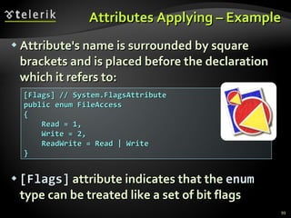 Attributes Applying – Example Attribute's name is surrounded by square brackets and is placed before the declaration which it refers to: [Flags]  attribute indicates that the  enum  type can be treated   like a set of bit flags [Flags] // System.FlagsAttribute public enum FileAccess  { Read = 1, Write = 2, ReadWrite = Read | Write } 