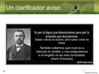 :( :| :)
Libertad Emocional
Un clarificador aviso
15
Saber criticar es bueno, pero saber crear es
mejor.
También sabemos qué cruel es a
menudo la verdad, y nos preguntamos
si el engaño no es más consolador.
(Henri Poincaré)
 