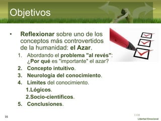 :( :| :)
Libertad Emocional
Objetivos
• Reflexionar sobre uno de los
conceptos más controvertidos
de la humanidad: el Azar.
1. Abordando el problema "al revés":
¿Por qué es "importante" el azar?
2. Concepto intuitivo.
3. Neurología del conocimiento.
4. Límites del conocimiento.
1.Lógicos.
2.Socio-científicos.
5. Conclusiones.
16
 