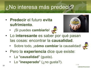:( :| :)
Libertad Emocional
¿No interesa más predecir?
• Predecir el futuro evita
sufrimiento.
• ¡Si puedes cambiarlo!
• Lo interesante es saber por qué pasan
las cosas: encontrar la causalidad.
• Sobre todo, ¡cómo cambiar la causalidad!
• Pero la experiencia dice que existe:
• La "causalidad" (gusta).
• Lo "inesperado" (¿no gusta?).
19
 