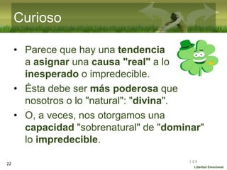 :( :| :)
Libertad Emocional
Curioso
• Parece que hay una tendencia
a asignar una causa "real" a lo
inesperado o impredecible.
• Ésta debe ser más poderosa que
nosotros o lo "natural": "divina".
• O, a veces, nos otorgamos una
capacidad "sobrenatural" de "dominar"
lo impredecible.
22
 