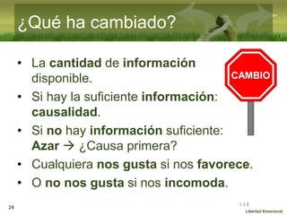 :( :| :)
Libertad Emocional
¿Qué ha cambiado?
• La cantidad de información
disponible.
• Si hay la suficiente información:
causalidad.
• Si no hay información suficiente:
Azar  ¿Causa primera?
• Cualquiera nos gusta si nos favorece.
• O no nos gusta si nos incomoda.
24
 
