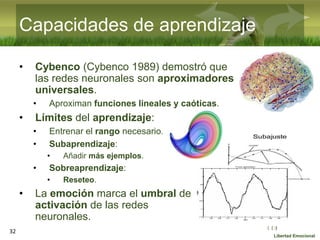 :( :| :)
Libertad Emocional
• Cybenco (Cybenco 1989) demostró que
las redes neuronales son aproximadores
universales.
• Aproximan funciones lineales y caóticas.
• Límites del aprendizaje:
• Entrenar el rango necesario.
• Subaprendizaje:
• Añadir más ejemplos.
• Sobreaprendizaje:
• Reseteo.
• La emoción marca el umbral de
activación de las redes
neuronales.
32
Capacidades de aprendizaje
 