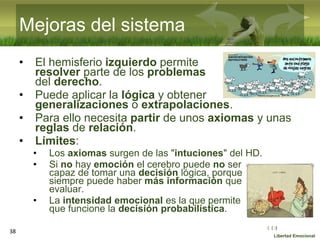 :( :| :)
Libertad Emocional
• El hemisferio izquierdo permite
resolver parte de los problemas
del derecho.
• Puede aplicar la lógica y obtener
generalizaciones o extrapolaciones.
• Para ello necesita partir de unos axiomas y unas
reglas de relación.
• Límites:
• Los axiomas surgen de las "intuciones" del HD.
• Si no hay emoción el cerebro puede no ser
capaz de tomar una decisión lógica, porque
siempre puede haber más información que
evaluar.
• La intensidad emocional es la que permite
que funcione la decisión probabilística.
38
Mejoras del sistema
 