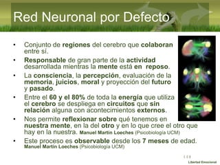 :( :| :)
Libertad Emocional
51
• Conjunto de regiones del cerebro que colaboran
entre sí.
• Responsable de gran parte de la actividad
desarrollada mientras la mente está en reposo.
• La consciencia, la percepción, evaluación de la
memoria, juicios, moral y proyección del futuro
y pasado.
• Entre el 60 y el 80% de toda la energía que utiliza
el cerebro se despliega en circuitos que sin
relación alguna con acontecimientos externos.
• Nos permite reflexionar sobre qué tenemos en
nuestra mente, en la del otro y en lo que cree el otro que
hay en la nuestra. Manuel Martín Loeches (Psicobiología UCM)
• Este proceso es observable desde los 7 meses de edad.
Manuel Martín Loeches (Psicobiología UCM)
Red Neuronal por Defecto
 