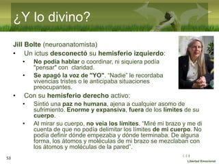 :( :| :)
Libertad Emocional
¿Y lo divino?
Jill Bolte (neuroanatomista)
• Un ictus desconectó su hemisferio izquierdo:
• No podía hablar o coordinar, ni siquiera podía
"pensar" con claridad.
• Se apagó la voz de "YO". “Nadie” le recordaba
vivencias tristes o le anticipaba situaciones
preocupantes.
• Con su hemisferio derecho activo:
• Sintió una paz no humana, ajena a cualquier asomo de
sufrimiento. Enorme y expansiva, fuera de los límites de su
cuerpo.
• Al mirar su cuerpo, no veía los límites. “Miré mi brazo y me di
cuenta de que no podía delimitar los límites de mi cuerpo. No
podía definir dónde empezaba y dónde terminaba. De alguna
forma, los átomos y moléculas de mi brazo se mezclaban con
los átomos y moléculas de la pared”.
53
 