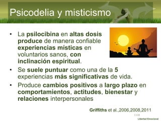 :( :| :)
Libertad Emocional
• La psilocibina en altas dosis
produce de manera confiable
experiencias místicas en
voluntarios sanos, con
inclinación espiritual.
• Se suele puntuar como una de la 5
experiencias más significativas de vida.
• Produce cambios positivos a largo plazo en
comportamientos, actitudes, bienestar y
relaciones interpersonales
Griffiths et al.,2006,2008,2011
Psicodelia y misticismo
 