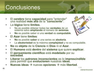 :( :| :)
Libertad Emocional
Conclusiones
• El cerebro tiene capacidad para "entender"
una realidad más allá de la "consciente".
• La lógica tiene límites.
• No es posible obtener todas las verdades de un
sistema salvo ampliando el número de axiomas.
• No es posible saber si una verdad es computable.
• El Azar tiene límites:
• No es posible saber si una series es aleatoria.
• La aleatoriedad es la máxima complejidad y no es computable.
• No es objeto de la Ciencia ni Dios ni el Azar.
• El Humano está dentro del sistema que quiere explicar.
• El pensamiento científico está modelado por su
sociedad.
• Liberar los patrones inconscientes es lo imprescindible
para permitir que evolucionen nuestras ideas.
• Nuevas ideas  nuevas opciones  más libertad.
85
 