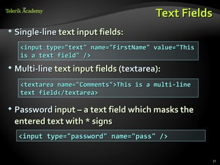 Text Fields
   Single-line text input fields:
     <input type="text" name="FirstName" value="This
     is a text field" />
   Multi-line text input fields (textarea):
     <textarea name="Comments">This is a multi-line
     text field</textarea>

   Password input – a text field which masks the
    entered text with * signs
     <input type="password" name="pass" />


                                                       32
 