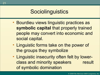 © 2008 The McGraw-Hill Companies, Inc.
21
Sociolinguistics
• Linguistic forms take on the power of
the groups they symbolize
• Linguistic insecurity often felt by lower-
class and minority speakers result
of symbolic domination
• Bourdieu views linguistic practices as
symbolic capital that properly trained
people may convert into economic and
social capital.
 