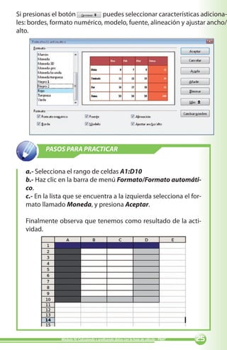 25Módulo IV: Calculando y graficando datos con la hoja de cálculo - PNAT
PASOS PARA PRACTICAR
a.- Selecciona el rango de celdas A1:D10
b.- Haz clic en la barra de menú Formato/Formato automáti-
co.
c.- En la lista que se encuentra a la izquierda selecciona el for-
mato llamado Moneda, y presiona Aceptar.
Finalmente observa que tenemos como resultado de la acti-
vidad.
Si presionas el botón 	 puedes seleccionar características adiciona-
les: bordes, formato numérico, modelo, fuente, alineación y ajustar ancho/
alto.
 