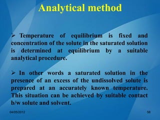 Analytical method
 Temperature of equilibrium is fixed and
concentration of the solute in the saturated solution
is determined at equilibrium by a suitable
analytical procedure.
 In other words a saturated solution in the
presence of an excess of the undissolved solute is
prepared at an accurately known temperature.
This situation can be achieved by suitable contact
b/w solute and solvent.
04/05/2012 58
 