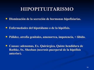 HIPOPITUITARISMO Disminución de la secreción de hormonas hipofisiarias. Enfermedades del hipotálamo o de la hipófisis. Pálidez, atrofia genitales, amenorrea, impotencia, < líbido. Causas: adenomas, Ex. Quirúrgica, Quiste hendidura de Rathke, Sx. Sheehan (necrosis puerperal de la hipófisis anterior). 