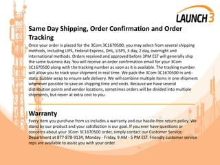 Same Day Shipping, Order Confirmation and Order
Tracking
Once your order is placed for the 3Com 3C1670500, you may select from several shipping
methods, including UPS, Federal Express, DHL, USPS, 3 day, 2 day, overnight and
international methods. Orders received and approved before 3PM EST will generally ship
the same business day. You will receive an order confirmation email for your 3Com
3C1670500 along with the tracking number as soon as it is available. The tracking number
will allow you to track your shipment in real time. We pack the 3Com 3C1670500 in anti-
static bubble wrap to ensure safe delivery. We will combine multiple items in one shipment
whenever possible to save on shipping time and costs. Because we have several
distribution points and vendor locations, sometimes orders will be divided into multiple
shipments, but never at extra cost to you.
_______________________________________
Warranty
Every item you purchase from us includes a warranty and our hassle-free return policy. We
stand by our product and your satisfaction is our goal. If you ever have questions or
concerns about your 3Com 3C1670500 order, simply contact our Customer Service
Department at 877-878-9134, Monday - Friday, 9 AM - 5 PM EST. Friendly customer service
reps are available to assist you with your order.
 