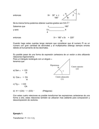 entonces X= 30° x ¶ = ¶
180° 6
De la misma forma podemos obtener cuantos grados son 5/4 ¶ .
Sabemos que ¶______________ 180°
y será 5 ¶______________ X
4
entonces X = 180° x 5¶ = 225°
4¶
Cuando hago estas cuentas tengo siempre que considerar que él numero Pi es un
numero con gran cantidad de decimales y al multiplicarlos obtengo siempre errores
debido al truncamiento de los decimales.
Es posible pasar de una forma de expresión cartesiana de un vector a otra utilizando
relaciones trigonometría:
Para un triángulo rectángulo con un ángulo α
tenemos que
a) Sen α = CO
H
b) Cos α = CA
H
c) Tg α = CO
CA
d) H²= (CA) ² + (CO) ² (Pitágoras)
Con estas cuatro relaciones es posible transformar las expresiones cartesianas de una
forma a otra, estas relaciones también se utilizaran mas adelante para composición y
descomposición de vectores.
Ejemplo 1:
Transformar F = 3 i + 2 j
α
Cateto opuesto
CO
Cateto adyacente
CA
Hipotenusa
H
3 i
2 j
H
α

 