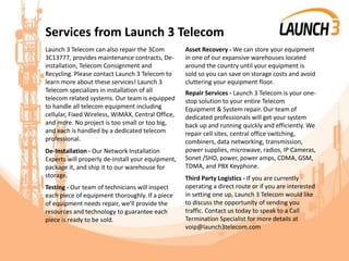 Services from Launch 3 Telecom
Launch 3 Telecom can also repair the 3Com
3C13777, provides maintenance contracts, De-
installation, Telecom Consignment and
Recycling. Please contact Launch 3 Telecom to
learn more about these services! Launch 3
Telecom specializes in installation of all
telecom related systems. Our team is equipped
to handle all telecom equipment including
cellular, Fixed Wireless, WiMAX, Central Office,
and more. No project is too small or too big,
and each is handled by a dedicated telecom
professional.
De-Installation - Our Network Installation
Experts will properly de-install your equipment,
package it, and ship it to our warehouse for
storage.
Testing - Our team of technicians will inspect
each piece of equipment thoroughly. If a piece
of equipment needs repair, we’ll provide the
resources and technology to guarantee each
piece is ready to be sold.
Asset Recovery - We can store your equipment
in one of our expansive warehouses located
around the country until your equipment is
sold so you can save on storage costs and avoid
cluttering your equipment floor.
Repair Services - Launch 3 Telecom is your one-
stop solution to your entire Telecom
Equipment & System repair. Our team of
dedicated professionals will get your system
back up and running quickly and efficiently. We
repair cell sites, central office switching,
combiners, data networking, transmission,
power supplies, microwave, radios, IP Cameras,
Sonet /SHD, power, power amps, CDMA, GSM,
TDMA, and PBX Keyphone.
Third Party Logistics - If you are currently
operating a direct route or if you are interested
in setting one up, Launch 3 Telecom would like
to discuss the opportunity of sending you
traffic. Contact us today to speak to a Call
Termination Specialist for more details at
voip@launch3telecom.com
 