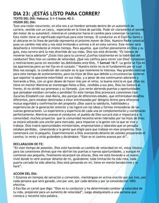 DIA 23: ¿ESTÁS LÍSTO PARA CORRER?
TEXTO DEL DIA: Habacuc 3:1-3 Isaías 40:3.
VISION DEL DIA:
Tuve una visión recurrente, en ella veo a un hombre sentado dentro de un automóvil de
carrera, vestido con un casco, esperando en la línea de partida. Pude oír claramente el sonido
del motor de su automóvil, mientras el conductor hacía el cambio para comenzar la carrera.
Esta visión tiene un significado espiritual para este tiempo. El conductor es el Espíritu Santo y
al ubicarse en la línea de partida representa el próximo mover de Dios. Nuestro Padre celestial
puso un cambio más alto y nos está invitando a unirnos a él en esta carrera. Este mover será
desafiante e intimidante al mismo tiempo. Para aquellos que confían plenamente en Dios y su
guía, esta carrera será la más divertida de sus vidas. Dios nos está diciendo: “Es tiempo de
moverse hacia adelante” ¿Estás listo para la carrera? ¿Confías totalmente en la habilidad del
conductor? Dios hizo un cambio de velocidad. ¿Qué nos califica para correr con Dios? Corazones
y motivaciones puras sin esconder las debilidades ante Dios, 1 Samuel 16:7. La gente se fija en
las apariencias pero yo me fijo en el corazón.” Nuestro éxito no es el fundamento por el cual
Dios nos escogió, la condición del corazón es lo que realmente le interesa. Hay grandes noticias
para este tiempo de aceleramiento, para los hijos de Dios que debido a circunstancias tuvieron
que soportar la aparente esterilidad en sus vidas, y a pesar de eso continuaron adorando y
honrando a Dios, con un gran deseo de hacer más por el reino, la buena noticia es que ¡Dios los
tiene en mente! Mientras se mantengan fieles a Dios, rendidos a sus pies, Dios los llamará al
frente, él no olvidó sus promesas y su llamado. ¡Los verán abriendo puertas y oportunidades
que pensaban estaban cerradas o perdidas! En este tiempo Dios provocará conexiones tipo
Zacarías-Elizabeth con José-María, dos parejas de diferentes edades, que enfrentaban desafíos
diferentes, pero estaban destinadas a estar entrelazadas por designio divino para ofrecerse
mutua seguridad y confirmación del propósito ¡Dios usará la sabiduría, habilidades y
experiencias de la generación anterior y las ligará con las ideas y formas innovadoras de las
nuevas generaciones. La experiencia y experticia de cada una se complementarán y combinarán
perfectamente. Mientras avanza el conductor, el pueblo de Dios surcará olas e impactará a la
comunidad; muchos proyectos que la comunidad necesita serán liderados por los hijos de Dios;
se estará soltando una unción para mercado, para impactar a la gente con la que se vive y
trabaja. Dios traerá oportunidades ministeriales, empresariales y laborales que se pensaba
estaban perdidas, conectando a la gente que eligió para que trabaje en esos proyectos. Dios
comenzará con lo pequeño. Experimentarán a Dios avanzando delante de ustedes preparando el
camino; lo verás y oirás guiándote y diciéndote: “Este es el camino avanza por él”.
DECLARACION DE FE:
“En este tiempo de posesión, Dios está haciendo un cambio de velocidad en mi, estoy listo(a)
para las conexiones divinas que me abrirán las puertas a nuevas oportunidades, y aunque mi
comienzo sea pequeño, finalmente alcanzaré las alturas, Dios me está llevando a un nuevo
nivel donde lo veré avanzar delante de mí, guiándome; toda limitación ha sido rota, toda
puerta cerrada ha sido abierta; Dios está pensando en mi, tiene en mente bendecirme y lo
hará”.
ACCION DEL DIA:
1-Estamos en tiempos de salvación y conversión, manténgase en activa oración por sus tres, por
cada persona que será ganada, uno por uno, por cada detalle y por la consolidación 100%
efectiva.
2-Escriba un cartel que diga: “Dios es tu conductor y ha determinado cambiar la velocidad de
tu vida, prepárate para un aumento de velocidad”, luego obséquieselo a una persona que
conozca y necesite esta palabra.
 