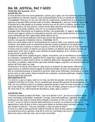 DIA 38: JUSTICIA, PAZ Y GOZO
TEXTO DEL DIA: Romanos 14:17.
ACCION DEL DIA:
El reino de Dios tiene tres claves poderosas: justicia, paz y gozo; son tres elementos poderosos
que solidifican la vida del creyente, crean sustentabilidad y le dan un sentido de valor eterno.
1-La justicia: Tiene que ver con una vida libre de condenación; condenación es una sentencia
legal que el pecado había activado sobre el hombre, Romanos 8:1, pero por medio de Jesucristo
el pecado de la vida pasada ya no pueden levantar una voz de juicio y condena, porque Cristo
pagó toda deuda y nos hizo justicia, nuestra mente debe adueñarse de esta verdad para que
ninguna voz nos pueda condenar, sino vivir en su completa libertad.
2-La paz: Está relacionada con el gobierno de Dios, con prosperidad, 3ª Juan 2, abundancia
interior que luego se refleja en la abundancia exterior, solo la paz puede dominar en nosotros si
somos dominados por Dios, gobernados desde adentro por él.
3-El gozo: Es una fuerza poderosa interna que provee del Espíritu para no ser dominado por lo
externo, sino guardar el depósito interno, 2 Corintios 13:11.
Estas tres claves deben estar en funcionamiento en nuestras vidas, y en nuestras reuniones
celulares, ellas deben tener un ambiente de libertad, porque la palabra no fue dada para
condenar sino para restaurar y mostrar la gracia y el amor de Dios, por lo que es muy importante
la forma como se enseña, el espíritu con que se enseña y el objetivo que se quiere alcanzar; se
puede hacer sentir mal a la gente como también se puede despertar su fe, ministrar amor,
reconciliación y perdón de Dios.
El ambiente debe estar cargado de gozo, alegría, entusiasmo, que se manifiesta en aceptación de
sus miembros, compañerismo, palabras de fe y esperanza, apoyo genuino, y ánimo. La paz está en
relación directa al orden interno divino, el ambiente debe estar impregnado de confianza, reposo,
fe en Dios y su palabra, debe facilitar que cada miembro llegue a sujeción y el reconocimiento del
señorío de Cristo sobre sus vidas.
Finalmente si la vida de reino fluye en cada célula, se acabarán las discusiones, diferencias,
separaciones; el ambiente estará cargado de sobrenaturalidad, de amor, de aceptación, de fe.
Dios se manifestará porque el ambiente lo permite; todos serán edificados, entrenados y crecerán
juntos como un solo cuerpo; habrá revelación de su palabra, reuniones poderosas, alegres y llenas
de gran significado espiritual.
DECLARACION DE FE:
“La justicia, la paz y el gozo, están en mi vida, soy libre del pecado, siervo(a) de Jesucristo, con
el gobierno del Dios en mi vida, vivo en completa paz, porque Dios guarda mis pensamientos y mi
vida, con una confianza total en su palabra, gozoso(a) porque lo que me viene es grande, es mejor
que lo que tengo y no dejaré robar mi botín, por eso me alegro, porque lo veo y lo creo, el poder
del reino está en mi, vida fluyente de abundancia, poder, gozo y justicia.”
ACCION DEL DIA:
1-Estamos alineados al deseo del Padre, “que no se pierda ni uno”, por eso sus oraciones deben
tener intensidad, profundidad, compasión, entrega, intercesión poderosa, legalidad, decretos
proféticos de vida; todo el arsenal divino dirigido a mantener al niño con vida: “que no se muera
el niño”; lo que se inició en oración debe sostenerse en oración; no acepte el cansancio, el
agotamiento, estos 40 días lo llevó a este punto donde se necesita mayor entrega y enfoque, “hay
que recoger la cosecha”, “hay que consolidar a cada uno para el Señor”.
2-Llame a su líder y dele gracias por haberle incluido en estos 40 días; porque ha sido para Ud.
una experiencia única y gloriosa; cada día lo vivió con intensidad y aún hoy el fuego permanece
dentro de usted y vibra por más; ¡eso es estar encendido!
 