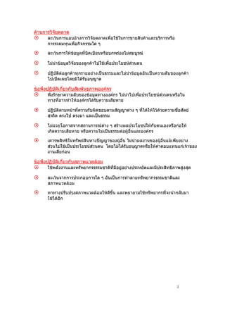 ดานการวิจยตลาด
          ั
      ละเวนการแอบอางการวิจัยตลาดเพื่อใชในการขายสินคาและบริการหรือ
      การระดมทุนเพื่อกิจกรรมใด ๆ

      ละเวนการใหขอมูลที่บิดเบือนหรือบกพรองไมสมบูรณ

      ไมนําขอมูลวิจัยของลูกคาไปใชเพื่อประโยชนสวนตน

      ปฏิบัติตอลูกคาทุกรายอยางเปนธรรมและไมนําขอมูลอันเปนความลับของลูกคา
      ไปเปดเผยโดยมิไดรับอนุญาต

ขอพึงปฏิบติเกี่ยวกับสัมพันธภาพองคกร
          ั
      พึงรักษาความลับของขอมูลทางองคกร ไมนําไปเพื่อประโยชนสวนตนหรือใน
      ทางที่อาจทําใหองคกรไดรับความเสียหาย

      ปฏิบัติตามหนาที่ความรับผิดชอบตามสัญญาตาง ๆ ที่ไดใหไวดวยความซือสัตย
                                                                         ่
      สุจริต ตรงไป ตรงมา และเปนธรรม

      ไมฉวยโอกาสจากสถานการณตาง ๆ สรางผลประโยชนใหกับตนเองหรือกอให
      เกิดความเสียหาย หรือความไมเปนธรรมตอผูอื่นและองคกร

      เคารพสิทธิในทรัพยสินทางปญญาของผูอื่น ไมนําผลงานของผูอื่นแมเพียงบาง
      สวนไปใชเปนประโยชนสวนตน โดยไมไดรับอนุญาตหรือใหคาตอบแทนแกเจาของ
      งานเสียกอน

ขอพึงปฏิบติเกี่ยวกับสภาพแวดลอม
          ั
      ใชพลังงานและทรัพยากรธรรมชาติที่มีอยูอยางประหยัดและมีประสิทธิภาพสูงสุด

      ละเวนจากการประกอบการใด ๆ อันเปนการทําลายทรัพยากรธรรมชาติและ
      สภาพแวดลอม

      หาทางปรับปรุงสภาพแวดลอมใหดีขึ้น และพยายามใชทรัพยากรที่จะนํากลับมา
      ใชไดอีก




                                                                        3
 