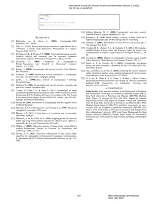 elif key < 0:
decode()
else:
copy()
print inFile + " " + outFile + " " + str(key)
print ".........................."
print "Done, please check output file"
REFERENCES
[1] Eskicioglu, A., & Litwin, L. (2001). Cryptography. IEEE
Potentials, 20(1), 36-38.
[2] Udo, G. J. (2001). Privacy and security concerns as major barriers for e-
commerce: a survey study. Information Management & Computer
Security, 9(4), 165-174.
[3] Chellappa, R. K., & Pavlou, P. A. (2002). Perceived information security,
financial liability and consumer trust in electronic commerce
transactions. Logistics Information Management, 15(5/6), 358-368.
[4] Goldreich, O. (2005). Foundations of Cryptography–A
Primer. Foundations and Trends® in Theoretical Computer
Science, 1(1), 1-116.
[5] Kahate, A. (2013). Cryptography and network security. Tata McGraw-
Hill Education.
[6] Calabrese, T. (2004). Information security intelligence: Cryptographic
principles and applications. Cengage Learning.
[7] Lubbe, J. C. (1998). Basic methods of cryptography. Cambridge
University Press.
[8] Stallings, W. (2006). Cryptography and network security: principles and
practices. Pearson Education India.
[9] Ahmad, M., Khan, I. R., & Alam, S. (2015). Cryptanalysis of image
encryption algorithm based on fractional-order lorenz-like chaotic system.
In Emerging ICT for Bridging the Future-Proceedings of the 49th Annual
Convention of the Computer Society of India CSI Volume 2 (pp. 381-388).
Springer International Publishing.
[10] Bishop, D. (2003). Introduction to cryptography with Java applets. Jones
& Bartlett Learning.
[11] Menezes, A. J., Van Oorschot, P. C., & Vanstone, S. A. (1996). Handbook
of applied cryptography. CRC press.
[12] Dooley, J. F. (2013). A brief history of cryptology and cryptographic
algorithms. Springer.
[13] Manasrah, A. M., & Al‐Din, B. N. (2016). Mapping private keys into one
public key using binary matrices and masonic cipher: Caesar cipher as a
case study. Security and Communication Networks.
[14] Mishra, A. (2013). Enhancing security of caesar cipher using different
methods. International Journal of Research in Engineering and
Technology, 2(09), 327-332.
[15] Gowda, S. N. (2016). Innovative enhancement of the Caesar cipher
algorithm for cryptography. In Advances in Computing, Communication,
& Automation (ICACCA)(Fall), International Conference on (pp. 1-4).
IEEE.
[16] Robling Denning, D. E. (1982). Cryptography and data security.
Addison-Wesley Longman Publishing Co., Inc.
[17] Knudsen, L. R. (1998). Block Ciphers—a survey. In State of the Art in
Applied Cryptography (pp. 18-48). Springer Berlin Heidelberg.
[18] Salomon, D. (2003). Introduction. In Data Privacy and Security (pp. 1-
17). Springer New York.
[19] Omolara, O. E., Oludare, A. I., & Abdulahi, S. E. (2014). Developing a
modified Hybrid Caesar cipher and Vigenere cipher for secure Data
Communication. Computer Engineering and Intelligent Systems, 5, 34-
46.
[20] Govinda, K. (2011). Multilevel cryptography technique using graceful
codes. Journal of Global Research in Computer Science, 2(7), 1-5.
[21] Bruen, A. A., & Forcinito, M. A. (2011). Cryptography, information
theory, and error-correction: a handbook for the 21st century (Vol. 68).
John Wiley & Sons.
[22] Jain, A., Dedhia, R., & Patil, A. (2015). Enhancing the security of caesar
cipher substitution method using a randomized approach for more secure
communication. arXiv preprint arXiv:1512.05483.
[23] Li, L., Lu, R., Choo, K. K. R., Datta, A., & Shao, J. (2016). Privacy-
preserving-outsourced association rule mining on vertically partitioned
databases. IEEE Transactions on Information Forensics and
Security, 11(8), 1847-1861.
AUTHOR PROFILE
Ismail Keshta is an assistant professor at the Department of Computer
and Information Technology at Dammam Community College (DCC),
King Fahd University of Petroleum and Minerals (KFUPM), Dhahran,
Saudi Arabia. He received the B.Sc. and M.Sc. degrees in computer
engineering and the Ph.D. degree in computer science and engineering
from the King Fahd University of Petroleum and Minerals (KFUPM),
Dhahran, Saudi Arabia, in 2009, 2011, and 2016, respectively. He was a
Lecturer with the Computer Engineering Department, KFUPM, from
2012 to 2016. Prior to that, in 2011, he was a Lecturer with Princess Nora
Bint Abdulrahman University (PNU) and Imam Muhammad ibn Saud
Islamic University (IMAMU), Riyadh, Saudi Arabia. He His research
interests include software process improvement, modeling, and intelligent
systems.
International Journal of Computer Science and Information Security (IJCSIS),
Vol. 16, No. 4, April 2018
307 https://sites.google.com/site/ijcsis/
ISSN 1947-5500
 
