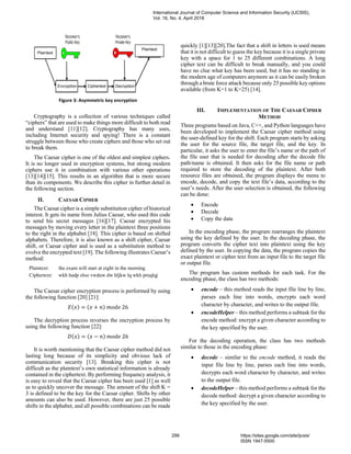 Figure 3: Asymmetric key encryption
Cryptography is a collection of various techniques called
“ciphers” that are used to make things more difficult to both read
and understand [11][12]. Cryptography has many uses,
including Internet security and spying! There is a constant
struggle between those who create ciphers and those who set out
to break them.
The Caesar cipher is one of the oldest and simplest ciphers.
It is no longer used in encryption systems, but strong modern
ciphers use it in combination with various other operations
[13][14][15]. This results in an algorithm that is more secure
than its components. We describe this cipher in further detail in
the following section.
II. CAESAR CIPHER
The Caesar cipher is a simple substitution cipher of historical
interest. It gets its name from Julius Caesar, who used this code
to send his secret messages [16][17]. Caesar encrypted his
messages by moving every letter in the plaintext three positions
to the right in the alphabet [18]. This cipher is based on shifted
alphabets. Therefore, it is also known as a shift cipher, Caesar
shift, or Caesar cipher and is used as a substitution method to
evolve the encrypted text [19]. The following illustrates Caesar’s
method:
Plaintext: the exam will start at eight in the morning
Ciphertext: wkh hadp zloo vwduw dw hljkw lq wkh pruqlqj
The Caesar cipher encryption process is performed by using
the following function [20] [21]:
𝐸(𝑥) = (𝑥 + 𝑛) 𝑚𝑜𝑑𝑒 26
The decryption process reverses the encryption process by
using the following function [22]:
𝐷(𝑥) = (𝑥 − 𝑛) 𝑚𝑜𝑑𝑒 26
It is worth mentioning that the Caesar cipher method did not
lasting long because of its simplicity and obvious lack of
communication security [13]. Breaking this cipher is not
difficult as the plaintext’s own statistical information is already
contained in the ciphertext. By performing frequency analysis, it
is easy to reveal that the Caesar cipher has been used [1] as well
as to quickly uncover the message. The amount of the shift K =
3 is defined to be the key for the Caesar cipher. Shifts by other
amounts can also be used. However, there are just 25 possible
shifts in the alphabet, and all possible combinations can be made
quickly [1][13][20].The fact that a shift in letters is used means
that it is not difficult to guess the key because it is a single private
key with a space for 1 to 25 different combinations. A long
cipher text can be difficult to break manually, and you could
have no clue what key has been used, but it has no standing in
the modern age of computers anymore as it can be easily broken
through a brute force attack because only 25 possible key options
available (from K=1 to K=25) [14].
III. IMPLEMENTATION OF THE CAESAR CIPHER
METHOD
Three programs based on Java, C++, and Python languages have
been developed to implement the Caesar cipher method using
the user-defined key for the shift. Each program starts by asking
the user for the source file, the target file, and the key. In
particular, it asks the user to enter the file’s name or the path of
the file user that is needed for decoding after the decode file
path/name is obtained. It then asks for the file name or path
required to store the decoding of the plaintext. After both
resource files are obtained, the program displays the menu to
encode, decode, and copy the text file’s data, according to the
user’s needs. After the user selection is obtained, the following
can be done:
• Encode
• Decode
• Copy the data
In the encoding phase, the program rearranges the plaintext
using the key defined by the user. In the decoding phase, the
program converts the cipher text into plaintext using the key
defined by the user. In copying the data, the program copies the
exact plaintext or cipher text from an input file to the target file
or output file.
The program has custom methods for each task. For the
encoding phase, the class has two methods:
• encode – this method reads the input file line by line,
parses each line into words, encrypts each word
character by character, and writes to the output file.
• encodeHelper – this method performs a subtask for the
encode method: encrypt a given character according to
the key specified by the user.
For the decoding operation, the class has two methods
similar to those in the encoding phase:
• decode – similar to the encode method, it reads the
input file line by line, parses each line into words,
decrypts each word character by character, and writes
to the output file.
• decodeHelper – this method performs a subtask for the
decode method: decrypt a given character according to
the key specified by the user.
DecryptionEncryption Ciphertext
Plaintext
Plaintext
International Journal of Computer Science and Information Security (IJCSIS),
Vol. 16, No. 4, April 2018
299 https://sites.google.com/site/ijcsis/
ISSN 1947-5500
 