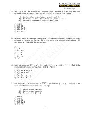11
28. Sea f(x) = ax, con dominio los números reales positivos y a es una constante.
¿Cuál(es) de las siguientes relaciones se puede(n) representar en la función f?
I) La diagonal de un cuadrado en función a su lado.
II) La altura de un triángulo equilátero en función de su lado.
III) La base de un romboide en función de su área.
A) Solo I
B) Solo III
C) Solo I y II
D) Solo I y III
E) I, II y III
29. El valor a pagar de una cuenta de agua es $x. Si la compañía cobra un cargo fijo de $y,
entonces la cantidad de metros cúbicos que utiliza una persona, sabiendo que cada
uno cuesta $z, está dada por la expresión
A)
x + y
z
B) (x + y)z
C)
x y
z z

D) (x – y)z
E) xyz
30. Sean las funciones f(x) = x2
+ 1; g(x) = x2
– 1 y h(x) = x2
– 2. ¿Cuál de las
siguientes expresiones corresponde a (h o (g o f))(x)?
A) x8
+ 4x6
+ 4x4
– 2
B) x8
+ 4x6
+ 4x4
C) x8
– 2
D) x8
– 4x6
+ 4x4
– 2
E) x8
+ 4x6
– 4x4
– 2
31. Con respecto a la función f(x) = x + 1 , con dominio [-1, +[, ¿cuál(es) de las
siguientes afirmaciones es (son) verdadera(s)?
I) Es una función inyectiva.
II) Es una función creciente.
III) Su recorrido es [0, +[
A) Solo I
B) Solo II
C) Solo III
D) Solo I y II
E) I, II y III
 