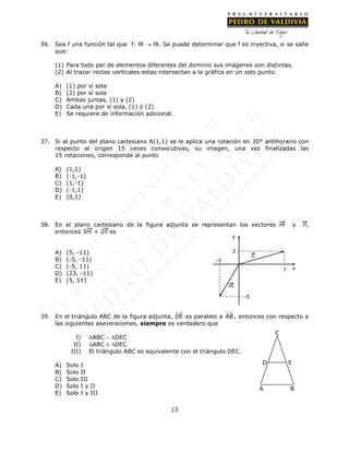 13
36. Sea f una función tal que f: lR  lR. Se puede determinar que f es inyectiva, si se sabe
que:
(1) Para todo par de elementos diferentes del dominio sus imágenes son distintas.
(2) Al trazar rectas verticales estas intersectan a la gráfica en un solo punto.
A) (1) por sí sola
B) (2) por sí sola
C) Ambas juntas, (1) y (2)
D) Cada una por sí sola, (1) ó (2)
E) Se requiere de información adicional.
37. Si al punto del plano cartesiano A(1,1) se le aplica una rotación en 30° antihorario con
respecto al origen 15 veces consecutivas, su imagen, una vez finalizadas las
15 rotaciones, corresponde al punto
A) (1,1)
B) (-1,-1)
C) (1,-1)
D) (-1,1)
E) (0,1)
38. En el plano cartesiano de la figura adjunta se representan los vectores m y n,
entonces 3m + 2n es
A) (5, -11)
B) (-5, -11)
C) (-5, 11)
D) (23, -11)
E) (5, 11)
39. En el triángulo ABC de la figura adjunta, DE es paralelo a AB , entonces con respecto a
las siguientes aseveraciones, siempre es verdadero que
I) ABC  DEC
II) ABC  DEC
III) El triángulo ABC es equivalente con el triángulo DEC.
A) Solo I
B) Solo II
C) Solo III
D) Solo I y II
E) Solo I y III
2
7
-3
m
n
y
x
-5
A B
ED
C
 