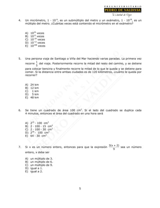 5
4. Un micrómetro, 1 · 10-6
, es un submúltiplo del metro y un exámetro, 1 · 1018
, es un
múltiplo del metro. ¿Cuántas veces está contenido el micrómetro en el exámetro?
A) 1024
veces
B) 1012
veces
C) 10-24
veces
D) 10-12
veces
E) 10108
veces
5. Una persona viaja de Santiago a Viña del Mar haciendo varias paradas. La primera vez
recorre
1
5
del viaje. Posteriormente recorre la mitad del resto del camino, y se detiene
para colocar bencina y finalmente recorre la mitad de lo que le queda y se detiene para
comer. Si la distancia entre ambas ciudades es de 120 kilómetros, ¿cuánto le queda por
recorrer?
A) 24 km
B) 12 km
C) 1 km
D) 5 km
E) 48 km
6. Se tiene un cuadrado de área 100 cm2
. Si el lado del cuadrado se duplica cada
4 minutos, entonces el área del cuadrado en una hora será
A) 215
· 100 cm2
B) 2 · 100 · 15 cm2
C) 2 · 100 · 30 cm2
D) 230
· 100 cm2
E) 64 · 30 cm2
7. Si x es un número entero, entonces para que la expresión
3(x + 2)
9
sea un número
entero, x debe ser
A) un múltiplo de 3.
B) un múltiplo de 6.
C) un múltiplo de 9.
D) igual a 1.
E) igual a 2.
 