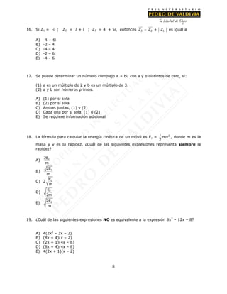 8
16. Si Z1 = -i ; Z2 = 7 + i ; Z3 = 4 + 5i, entonces 3 2 1Z Z + Z es igual a
A) -4 + 6i
B) -2 – 4i
C) -4 – 4i
D) -2 – 6i
E) -4 – 6i
17. Se puede determinar un número complejo a + bi, con a y b distintos de cero, si:
(1) a es un múltiplo de 2 y b es un múltiplo de 3.
(2) a y b son números primos.
A) (1) por sí sola
B) (2) por sí sola
C) Ambas juntas, (1) y (2)
D) Cada una por sí sola, (1) ó (2)
E) Se requiere información adicional
18. La fórmula para calcular la energía cinética de un móvil es Ec =
1
2
mv2
, donde m es la
masa y v es la rapidez. ¿Cuál de las siguientes expresiones representa siempre la
rapidez?
A) c2E
m
B)
c2E
m
C) 2 cE
m
D) cE
2m
E) c2E
m
19. ¿Cuál de las siguientes expresiones NO es equivalente a la expresión 8x2
– 12x – 8?
A) 4(2x2
– 3x – 2)
B) (8x + 4)(x – 2)
C) (2x + 1)(4x – 8)
D) (8x + 4)(4x – 8)
E) 4(2x + 1)(x – 2)
 