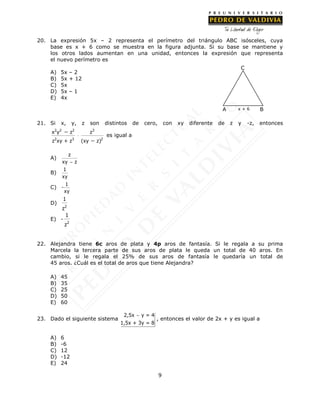 9
20. La expresión 5x – 2 representa el perímetro del triángulo ABC isósceles, cuya
base es x + 6 como se muestra en la figura adjunta. Si su base se mantiene y
los otros lados aumentan en una unidad, entonces la expresión que representa
el nuevo perímetro es
A) 5x – 2
B) 5x + 12
C) 5x
D) 5x – 1
E) 4x
21. Si x, y, z son distintos de cero, con xy diferente de z y -z, entonces
2 2 2 3
2 3 2
x y z z
z xy + z (xy z)



es igual a
A)
z
xy z
B)
1
xy
C)
1
-
xy
D)
2
1
z
E) -
2
1
z
22. Alejandra tiene 6c aros de plata y 4p aros de fantasía. Si le regala a su prima
Marcela la tercera parte de sus aros de plata le queda un total de 40 aros. En
cambio, si le regala el 25% de sus aros de fantasía le quedaría un total de
45 aros. ¿Cuál es el total de aros que tiene Alejandra?
A) 45
B) 35
C) 25
D) 50
E) 60
23. Dado el siguiente sistema
2,5x y = 4
1,5x + 3y = 8

, entonces el valor de 2x + y es igual a
A) 6
B) -6
C) 12
D) -12
E) 24
C
BA x + 6
 
