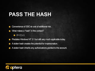 PASS THE HASH
Convenienceof SSOat cost of additional risk.
What makesa“hash” inthiscontext?
h= 𝑓(𝑥)
PredatesWindowsNT3.1but still verymuchapplicabletoday.
Astolenhashcreatesthepotential for impersonation.
Astolenhashinheritsanyauthorizationsgrantedtotheaccount.
 