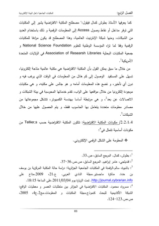 ‫اﻝﺠﺎﻤﻌﻴﺔ‬ ‫اﻝﻤﻜﺘﺒﺎت‬
‫داﺨل‬
‫اﻹﻝﻜﺘروﻨﻴﺔ‬ ‫اﻝﺒﻴﺌﺔ‬ ‫اﺒﻊ‬
‫ر‬‫اﻝ‬ ‫اﻝﻔﺼل‬
:
83
‫اﻷﺴﺘ‬ ‫ﻓﻬﺎ‬‫ر‬‫ﻴﻌ‬ ‫ﻜﻤﺎ‬
‫ﻓﻴﻘول‬ ‫ﻜﻤﺎل‬ ‫ﺒطوش‬ ‫ﺎذ‬
:
‫اﻝﻤﻜﺘﺒﺎت‬ ‫إﻝﻰ‬ ‫ﻴﺸﻴر‬ ‫اﻀﻴﺔ‬
‫ر‬‫اﻻﻓﺘ‬ ‫اﻝﻤﻜﺘﺒﺔ‬ ‫ﻤﺼطﻠﺢ‬
‫وﺼول‬ ‫ﻨﻘﺎط‬ ‫أو‬ ‫ﻤداﺨل‬ ‫ﺘوﻓر‬ ‫اﻝﺘﻲ‬
Access
‫اﻝﻌدﻴد‬ ‫ﺒﺎﺴﺘﺨدام‬ ‫ذﻝك‬ ‫و‬ ‫ﻗﻤﻴﺔ‬‫ر‬‫اﻝ‬ ‫اﻝﻤﻌﻠوﻤﺎت‬ ‫إﻝﻰ‬
‫ﻝﻠﻤﻜﺘﺒﺎت‬ ‫ادﻓﺎ‬
‫ر‬‫ﻤ‬ ‫ﻴﻜون‬ ‫ﻗد‬ ‫اﻝﻤﺼطﻠﺢ‬ ‫وﻫذا‬ ،‫اﻝﻌﺎﻝﻤﻴﺔ‬ ‫ﻨﻴت‬‫ر‬‫اﻹﻨﺘ‬ ‫ﺸﺒﻜﺔ‬ ‫وﻤﻨﻬﺎ‬ ،‫اﻝﺸﺒﻜﺎت‬ ‫ﻤن‬
‫اﻝ‬ ‫اﻝﻤؤﺴﺴﺔ‬ ‫اﻩ‬
‫ر‬‫ﺘ‬ ‫ﻝﻤﺎ‬ ‫وﻓﻘﺎ‬ ‫ﻗﻤﻴﺔ‬‫ر‬‫اﻝ‬
‫ﻝﻠﻌﻠوم‬ ‫وطﻨﻴﺔ‬
National Science Foundation
‫و‬
‫اﻝﺒﺤﺜﻴﺔ‬ ‫اﻝﻤﻜﺘﺒﺎت‬ ‫ﺠﻤﻌﻴﺔ‬
Association of Researsh Libraries
‫اﻝﻤﺘﺤدة‬ ‫ﻻﻴﺎت‬
‫اﻝو‬ ‫ﻓﻲ‬
‫ﻴﻜﻴﺔ‬‫ر‬‫اﻷﻤ‬
1
.
،‫إﻝﻜﺘروﻨﻴﺎ‬ ‫ﻤﺘﺎﺤﺔ‬ ‫ﻋﺎﻝﻤﻴﺔ‬ ‫ﻤﻜﺘﺒﺔ‬ ‫ﻫﻲ‬ ‫اﻀﻴﺔ‬
‫ر‬‫اﻻﻓﺘ‬ ‫اﻝﻤﻜﺘﺒﺔ‬ ‫ﺒﺄن‬ ‫اﻝﻘول‬ ‫ﻴﻤﻜن‬ ‫ﺴﺒق‬ ‫ﻤﺎ‬ ‫ﺨﻼل‬ ‫ﻤن‬
‫ﻤن‬ ‫ﻫﺎﺌل‬ ‫ﻜم‬ ‫إﻝﻰ‬ ‫اﻝوﺼول‬ ‫اﻝﻤﺴﺘﻔﻴد‬ ‫ﻋﻠﻰ‬ ‫ﺘﺴﻬل‬
‫و‬ ‫ﻓﻴﻪ‬ ‫ﻏب‬
‫ﻴر‬ ‫اﻝذي‬ ‫اﻝوﻗت‬ ‫ﻓﻲ‬ ‫اﻝﻤﻌﻠوﻤﺎت‬
‫ﻤﻜﺘﺒﺎت‬ ‫ﻫﻲ‬ ‫و‬ ،‫ﻤﻜﺘﺒﻪ‬ ‫ﻋﻠﻰ‬ ‫ﺠﺎﻝس‬ ‫ﻫو‬ ‫و‬ ‫أﻤﺎﻤﻪ‬ ‫اﻝﻤﻌﻠوﻤﺎت‬ ‫ﻫذﻩ‬ ‫ﺘﻀﻊ‬ ‫و‬ ،‫ﺘﺄﺨﻴر‬ ‫أي‬ ‫دون‬
‫و‬ ‫اﻝﺸﺒﻜﺎت‬ ‫ﺒﻴﺌﺔ‬ ‫ﻓﻲ‬ ‫اﻝﻤﺤوﺴﺒﺔ‬ ‫ﺨدﻤﺎﺘﻬﺎ‬ ‫ﺘﻘدم‬ ،‫اب‬‫و‬‫اﻝ‬ ‫ﻋﻠﻰ‬ ‫اﻗﻌﻬﺎ‬‫و‬‫ﻤ‬ ‫ﺨﻼل‬ ‫ﻤن‬ ‫إﻝﻜﺘروﻨﻴﺎ‬ ‫ﻤوﺠودة‬
‫ﺒﻌد‬ ‫ﻋن‬ ‫اﻻﺘﺼﺎﻻت‬
2
‫ﻤﺠ‬ ‫ﺘﺘﺸﻜل‬ ،‫اﻝﻜﻤﺒﻴوﺘر‬ ‫ﺒﻬﻨدﺴﺔ‬ ‫أﺴﺎﺴﺎ‬ ‫ﺘﺒطﺔ‬‫ر‬‫ﻤ‬ ‫ﻫﻲ‬ ‫و‬ ،
‫ﻤن‬ ‫ﻤوﻋﺎﺘﻬﺎ‬
‫ﺨﻼل‬ ‫ﻤن‬ ‫ﻋﻠﻴﻬﺎ‬ ‫اﻝﺤﺼول‬ ‫ﻴﺘم‬ ‫و‬ ،‫ﻓﻘط‬ ‫اﻝﺤﺎﺴوب‬ ‫ﺒﻬﺎ‬ ‫ﻴﺘﻌﺎﻤل‬ ‫ﻤﺘﻌددة‬ ‫ﻤﻌﻠوﻤﺎت‬ ‫ﻤﺼﺎدر‬
‫اﻝﺸﺒﻜﺎت‬
3
.
2.2.1.4
/
‫اﻀﻴﺔ‬
‫ر‬‫اﻻﻓﺘ‬ ‫اﻝﻤﻜﺘﺒﺔ‬ ‫ﻤﻜوﻨﺎت‬
:
‫ﺤﺴب‬ ‫اﻀﻴﺔ‬
‫ر‬‫اﻻﻓﺘ‬ ‫اﻝﻤﻜﺘﺒﺔ‬ ‫ﺘﺘﻜون‬
Tellier,s
‫ﻤن‬
‫ﻓﻲ‬ ‫ﺘﺘﻤﺜل‬ ‫أﺴﺎﺴﻴﺔ‬ ‫ﻤﻜوﻨﺎت‬
4
:

‫اﻹﻝﻜﺘروﻨﻲ‬ ‫ﻗﻤﻲ‬‫ر‬‫اﻝ‬ ‫اﻝﺸﻜل‬ ‫ﻋﻠﻰ‬ ‫اﻝﻤﻌﻠوﻤﺔ‬
.
:
‫ﻜﻤﺎل‬ ،‫ﺒطوش‬
.
‫ص‬ ،‫اﻝﺴﺎﺒق‬ ‫اﻝﻤرﺠﻊ‬
.
33
. 1
:
‫اﻫﻴم‬
‫ر‬‫إﺒ‬ ‫ﻋﺎﻤر‬ ،‫ﻗﻨدﻴﻠﺠﻲ‬
.
‫ص‬ ،‫اﻝﺴﺎﺒق‬ ‫اﻝﻤرﺠﻊ‬
.
‫ص‬
.
36
-
37
. 2
3
:
،‫ﺒﺎﺸﻴوة‬
‫ﺴﺎﻝم‬
.
‫ﻴﺔ‬‫ر‬‫اﺌ‬
‫ز‬‫اﻝﺠ‬ ‫اﻝﺠﺎﻤﻌﻴﺔ‬ ‫اﻝﻤﻜﺘﺒﺎت‬ ‫ﻓﻲ‬ ‫ﻗﻤﻨﺔ‬‫ر‬‫اﻝ‬
:
‫ﻴوﺴف‬ ‫ﺒن‬ ‫ﻴﺔ‬‫ز‬‫اﻝﻤرﻜ‬ ‫اﻝﻤﻜﺘﺒﺔ‬ ‫ﺤﺎﻝﺔ‬ ‫اﺴﺔ‬
‫ر‬‫د‬
‫ﺨدة‬ ‫ﺒن‬
.
‫ﻤﺎﺠﺴﺘﻴر‬ ‫ة‬
‫ر‬‫ﻤذﻜ‬
.
‫ﺒﻲ‬‫ر‬‫اﻝﻌ‬ ‫اﻝﻨﺎدي‬ ‫ﻤﺠﻠﺔ‬
.
‫ع‬
.
21
،
2009
.
‫ﻋﻠﻰ‬ ‫ﻤﺘﺎح‬
http://journal.cybrarian.info
.
‫ﻴوم‬ ‫ة‬
‫ر‬‫ﻴﺎ‬‫ز‬‫اﻝ‬ ‫ﺘﻤت‬
04
/
03
/
2011
.
‫اﻝﺴﺎﻋﺔ‬ ‫ﻋﻠﻰ‬
18:15
.
4
:
‫ﻤﺤﻤود‬ ،‫ﻤﺴروة‬
.
‫اﻗﻊ‬‫و‬‫اﻝ‬ ‫ﻤﻌطﻴﺎت‬ ‫و‬ ‫اﻝﻌﺼر‬ ‫ﻤﺘطﻠﺒﺎت‬ ‫ﺒﻴن‬ ‫اﺌر‬
‫ز‬‫اﻝﺠ‬ ‫ﻓﻲ‬ ‫اﻀﻴﺔ‬
‫ر‬‫اﻻﻓﺘ‬ ‫اﻝﻤﻜﺘﺒﺎت‬
:
‫ﻝﻠﺒﺤث‬ ‫اﻷﻜﺎدﻴﻤﻴﺔ‬ ‫اﻝﺸﺒﻜﺔ‬
‫ﻜﻨﻤوذج‬
.
‫اﻝﻤﻌﻠوﻤﺎت‬ ‫و‬ ‫اﻝﻤﻜﺘﺒﺎت‬ ‫ﻤﺠﻠﺔ‬
.
‫ﻤﺞ‬
2
.
‫ع‬
4
،
2005
،
‫ص‬
.
‫ص‬
.
123
-
124
.
 