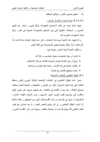 ‫اﻝﻌﻠﻤﻲ‬ ‫ﺒﺎﻝﺒﺤث‬ ‫ﻋﻼﻗﺘﻬﺎ‬ ‫و‬ ‫اﻝﺠﺎﻤﻌﻴﺔ‬ ‫اﻝﻤﻜﺘﺒﺎت‬ ‫اﻝﺜﺎﻨﻲ‬ ‫اﻝﻔﺼل‬
:
33
6
.
‫اﻝﻤﺨﺘﻠﻔﺔ‬ ‫اﻝوﺜﺎﺌق‬ ‫و‬ ‫اﻝﻜﺘب‬ ‫ﻤﻌﺎرض‬ ‫ﺘﻨظﻴم‬
5.2.4.5.2
/
‫اﻝﻤﺒﺎﺸر‬ ‫ﺒﺎﻻﺘﺼﺎل‬ ‫اﻝﺒﺤث‬ ‫ﺨدﻤﺔ‬
:
‫ﻴق‬‫ر‬‫ط‬ ‫ﻋن‬ ‫ﻤﺒﺎﺸر‬ ‫و‬ ‫ي‬
‫ﻓور‬ ‫ﺒﺸﻜل‬ ‫اﻝﻤﻌﻠوﻤﺎت‬ ‫ﻻﺴﺘرﺠﺎع‬ ‫ﻨظﺎم‬ ‫ﻋن‬ ‫ة‬
‫ر‬‫ﻋﺒﺎ‬ ‫ﺒﺄﻨﻬﺎ‬ ‫ﺘﻌرف‬
‫ﺒﻨوك‬ ‫و‬ ‫ﻨظم‬ ‫ﻓﻲ‬ ‫ﻨﺔ‬‫ز‬‫اﻝﻤﺨ‬ ‫ﺒﺎﻝﻤﻌﻠوﻤﺎت‬ ‫اﻝﺒﺎﺤﺜﻴن‬ ‫ﺘزود‬ ‫اﻝﺘﻲ‬ ‫ﻓﻴﺔ‬‫ر‬‫اﻝط‬ ‫اﻝﻤﺤطﺎت‬ ‫و‬ ‫اﻝﺤﺎﺴوب‬
‫اﻝﻤﻘروءة‬ ‫اﻝﻤﻌﻠوﻤﺎت‬ ‫اﻋد‬‫و‬‫ﻗ‬
‫آﻝﻴﺎ‬
.
‫أﻤﺎ‬ ،‫ﻗﺎﻋدة‬ ‫ﻤﺌﺔ‬ ‫اﻝﺒﻴﺎﻨﺎت‬ ‫اﻋد‬‫و‬‫ﻗ‬ ‫ﻋدد‬ ‫ﻜﺎن‬ ‫و‬ ‫اﻝﺴﺘﻴﻨﺎت‬ ‫ﺒداﻴﺔ‬ ‫ﻤﻊ‬ ‫اﻝﺨدﻤﺔ‬ ‫ﻫذﻩ‬ ‫ظﻬرت‬ ‫ﻗد‬ ‫و‬
‫اﻝﻌﻠوم‬ ‫ﻜﺎﻓﺔ‬ ‫ﻓﻲ‬ ‫اﻝﻤوﻀوﻋﺎت‬ ‫ﻝﻴﻐطﻲ‬ ‫ﻤﻠﺤوظ‬ ‫ﺒﺸﻜل‬ ‫ازداد‬ ‫ﻓﺎﻝﻌدد‬ ‫اﻵن‬
.
‫ﻫﻲ‬ ‫ﺌﻴﺴﻴﺔ‬‫ر‬ ‫ﻋﻨﺎﺼر‬ ‫ﺒﻌﺔ‬‫ر‬‫أ‬ ‫اﻝﺨدﻤﺔ‬ ‫ﺘﺘطﻠب‬ ‫و‬
:
•
‫آﻝﻴﺎ‬ ‫أ‬
‫ر‬‫ﺘﻘ‬ ‫و‬ ‫ﺒﺎﻝﺤﺎﺴوب‬ ‫ﻨﺔ‬‫ز‬‫ﻤﺨ‬ ‫ﻝﻠﻤﻌﻠوﻤﺎت‬ ‫ﺒﻨوك‬ ‫أو‬ ‫اﻋد‬‫و‬‫ﻗ‬
.
•
‫ﻤورد‬ ‫أو‬ ‫ع‬
‫ﻤوز‬
‫اﻝﻤﺸﺘرﻜﻴن‬ ‫ﻗﺒل‬ ‫ﻤن‬ ‫اﻋد‬‫و‬‫ﻝﻠﻘ‬ ‫اﻝوﺼول‬ ‫ﻴﻀﻤن‬ ‫ﻝﻠﺨدﻤﺔ‬
.
•
‫ﺨدﻤﺎﺘﻬﺎ‬ ‫ﻤن‬ ‫ء‬
‫ﻜﺠز‬ ‫ﻓﻴﻬﺎ‬ ‫ﺘﺒﺤث‬ ‫و‬ ‫اﻋد‬‫و‬‫اﻝﻘ‬ ‫ﻫذﻩ‬ ‫ﻓﻲ‬ ‫ﺘﺸﺘرك‬ ‫ﻤﻜﺘﺒﺎت‬
.
•
‫اﻝﺨدﻤﺔ‬ ‫ﻤﻊ‬ ‫اﻝﺘﻌﺎﻤل‬ ‫ﻴﺴﺘطﻴﻊ‬ ‫ﺒﺎﺤث‬
.
6.2
/
‫اﻝﺠﺎﻤﻌﻴﺔ‬ ‫ﻝﻠﻤﻜﺘﺒﺎت‬ ‫اﻝﺘﻨظﻴﻤﻲ‬ ‫اﻝﻬﻴﻜل‬
:
‫ﻤﺤﺎﻓظ‬ ‫ﻓﻴﻜون‬ ،‫اﻝﻬرﻤﻲ‬ ‫ﺒﺎﻝﺸﻜل‬ ‫اﻝﺠﺎﻤﻌﻴﺔ‬ ‫اﻝﻤﻜﺘﺒﺎت‬ ‫ﻓﻲ‬ ‫اﻝﺘﻨظﻴﻤﻲ‬ ‫اﻝﻬﻴﻜل‬ ‫ﻋﺎدة‬ ‫ﻴﺘﻤﻴز‬
‫اﻝﻤﻜﺘ‬
‫ﺒﻤﺨﺘﻠف‬ ‫ﻝﻠﻌﻤل‬ ‫اﻝﻤﺘﺎﺒﻌﺔ‬ ‫و‬ ‫اﻝﺘﺨطﻴط‬ ‫و‬ ‫اﻝﺘﺴﻴﻴر‬ ‫ﻋن‬ ‫اﻷول‬ ‫اﻝﻤﺴؤول‬ ‫ﻝﻜوﻨﻪ‬ ‫أﺴﻪ‬
‫ر‬ ‫ﻋﻠﻰ‬ ‫ﺒﺔ‬
‫اﻝﻌﻤل‬ ‫ﺘﺴﻴﻴر‬ ‫ﻋﻠﻰ‬ ‫ﻫم‬
‫ﺒدور‬ ‫ﻓون‬‫ر‬‫ﻴﺸ‬ ‫ﻫم‬ ‫و‬ ‫اﻝﻤﻜﺘﺒﺔ‬ ‫ﻓﻲ‬ ‫اﻷﻗﺴﺎم‬ ‫رؤﺴﺎء‬ ‫ﻴﻠﻴﻪ‬ ‫و‬ ‫اﻝﻤﻜﺘﺒﺔ‬ ‫ﻤﺼﺎﻝﺢ‬
‫و‬ ‫ة‬
‫ر‬‫اﻹدا‬ ،‫اﻝﺘﻘﻨﻴﺔ‬ ‫اﻷﻋﻤﺎل‬ ‫ﻗﺴم‬ ‫و‬ ‫اﻝﺘﺴﺠﻴل‬ ،‫اﻝﺠرد‬ ،‫اﻝﺘزوﻴد‬ ‫ﻜﻘﺴم‬ ‫أﺴوﻨﻬﺎ‬
‫ر‬‫ﻴ‬ ‫اﻝﺘﻲ‬ ‫ﺒﺎﻷﻗﺴﺎم‬
‫و‬ ،‫ﻴﺔ‬‫ر‬‫ﺘﺎ‬‫ر‬‫اﻝﺴﻜ‬
‫ﻨﻼﺤظ‬ ‫ﻫﻜذا‬ ‫و‬ ‫اﻝﻤوظﻔﻴن‬ ‫ﻤن‬ ‫ى‬
‫أﺨر‬ ‫ﻓﺌﺎت‬ ‫اﻷﻗﺴﺎم‬ ‫ﻫذﻩ‬ ‫ﻤن‬ ‫ﻗﺴم‬ ‫ﻜل‬ ‫ﻓﻲ‬ ‫ﺘوﺠد‬
‫ﺘطور‬ ‫ﻤﻊ‬ ‫ﻴﺘﻤﺎﺸﻰ‬ ‫ﻴﻌد‬ ‫ﻝم‬ ‫و‬ ‫ﺘﻘﻠﻴدﻴﺎ‬ ‫اﻝﺒﻌض‬ ‫ﻩ‬
‫ر‬‫ﻴﻌﺘﺒ‬ ‫ﻜﺎن‬ ‫إن‬ ‫و‬ ‫اﻝﺘﻨظﻴﻤﻲ‬ ‫اﻝﻬﻴﻜل‬ ‫أﺴﻠوب‬ ‫أن‬
‫و‬ ‫ى‬
‫اﻷﺨر‬ ‫اﻷﻗﺴﺎم‬ ‫ﺴﺎﺌر‬ ‫ﻋن‬ ‫ﻤﻌزوﻝﺔ‬ ‫و‬ ‫ﻤﻨﻐﻠﻘﺔ‬ ‫ﻤﺼﻠﺤﺔ‬ ‫أو‬ ‫ﻗﺴم‬ ‫ﻜل‬ ‫ﻴﺠﻌل‬ ‫ﻷﻨﻪ‬ ‫اﻝﻤﻜﺘﺒﻲ‬ ‫اﻝﻌﻤل‬
 
